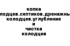 копка колодцев.септиков.дренажных колодцев.углубление и чистка колодцев 